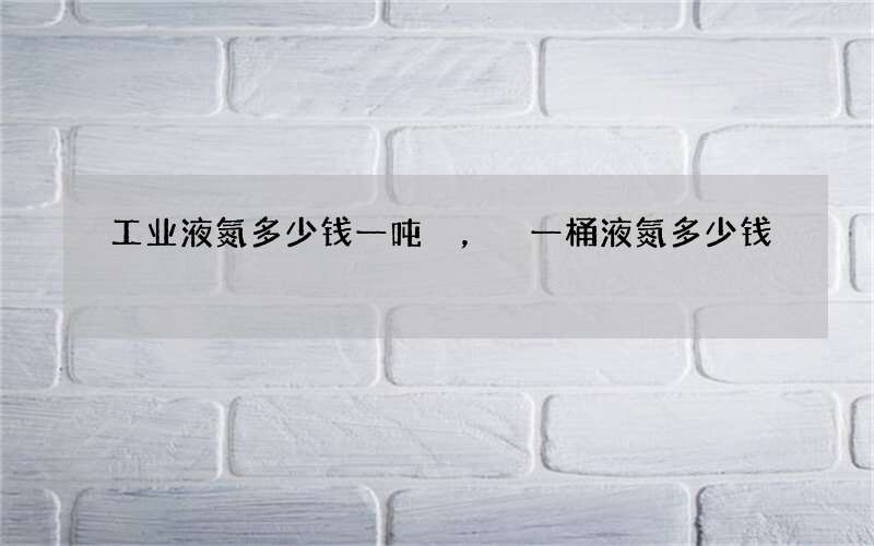 工业液氮多少钱一吨，一桶液氮多少钱